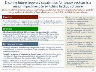 Ensuring future recovery capabilities for legacy backups is a major impediment to switching backup software Info-Tech Research Group Leverage retention and recovery obligations  to argue for upgrading current backup software to meet new requirements while protecting past investment through backward compatibility. Consider investing in a data archiving strategy . Archiving isn’t about saving everything, it’s about determining what can be safely disposed of and when. If everything is on old tapes, that may be a ticking liability time bomb. Explore alternatives  to maintenance of a legacy backup system. For example, a forensic audit service could supply the capability to retrieve old data from legacy media (tapes, disks) in the case of a legal requirement to do so. Two example providers are  Iron Mountain   and  Altirium . Recommendations Recovery objectives serve business continuity goals, but they also serve legal and compliance goals for enterprise data. Availability of legacy backups can be a ball & chain holding back change. Dollar cost is not as big of [a] concern as the time cost to make the change, and maintain both systems to stay in compliance per regulations.   -CISO, Business Services The overall problem with any transition is the cost of equipment and the issue about how to handle long term retention of data.  Data backup on one backup software cannot be migrated from one software to another.  Usually a costly restore to a system has to be performed followed by a backup.    -IT Manager, Healthcare For us, the main reason not to switch is compliance. We are required to retain data for 7-10 years and some are 30+ years.  To switch vendors then we would need to keep our old software environment up for restores so why manage two different solutions and have costs associated with both. -Network Admin, Financial   “ “ The cost to maintain two backup systems, one for the new backup software and one to ensure recoverability of old backups to meet legal and regulatory compliance, is an often cited reason for those not switching solutions. Clearly establish RPOs & RTOs of legacy backup data.  The cost of any solution’s continuance is the cost of meeting these objectives. The degree of this problem is driven by the legacy data availability and recovery objectives of the organization. Organizations with long mandated retention periods and rapid recovery time objectives find this aspect particularly challenging. Problem Solution 