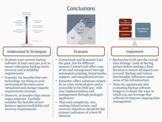 Conclusions Evaluate your current backup software at least once per year to ensure enterprise backup meets recovery and availability requirements. Consider the benefits that new technology can bring as your environment becomes more virtualized and storage capacity requirements increase. However, remember that restore reigns supreme. Carefully consider the benefits of new features against availability and recovery requirements. CommVault and Symantec lead the pack, but for different reasons. CommVault offers ease of use and management through automated scripting, broad media support, and exceptional service.  Symantec offers solutions created by an army of developers and is accessible to the little guy, with easy implementation and management through packaged appliances. That said, complexity, size, existing infrastructure, and recovery objectives should be the primary indicators of a best-fit solution. Backup has to fit into the overall data strategy. Look at the big picture before making a final decision to ensure all aspects are covered. Backup and restore functionality influences many areas of the infrastructure. Seize the opportunity that evaluating backup software brings to evaluate the ways in which you can leverage that software to improve ongoing data management. Understand & Strategize Evaluate Implement 