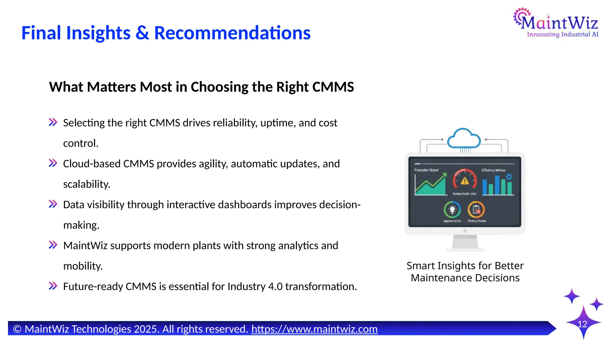 12
Selecting the right CMMS drives reliability, uptime, and cost
control.
Cloud-based CMMS provides agility, automatic updates, and
scalability.
Data visibility through interactive dashboards improves decision-
making.
MaintWiz supports modern plants with strong analytics and
mobility.
Future-ready CMMS is essential for Industry 4.0 transformation.
What Matters Most in Choosing the Right CMMS
Smart Insights for Better
Maintenance Decisions
© MaintWiz Technologies 2025. All rights reserved. https://www.maintwiz.com
Final Insights & Recommendations
 