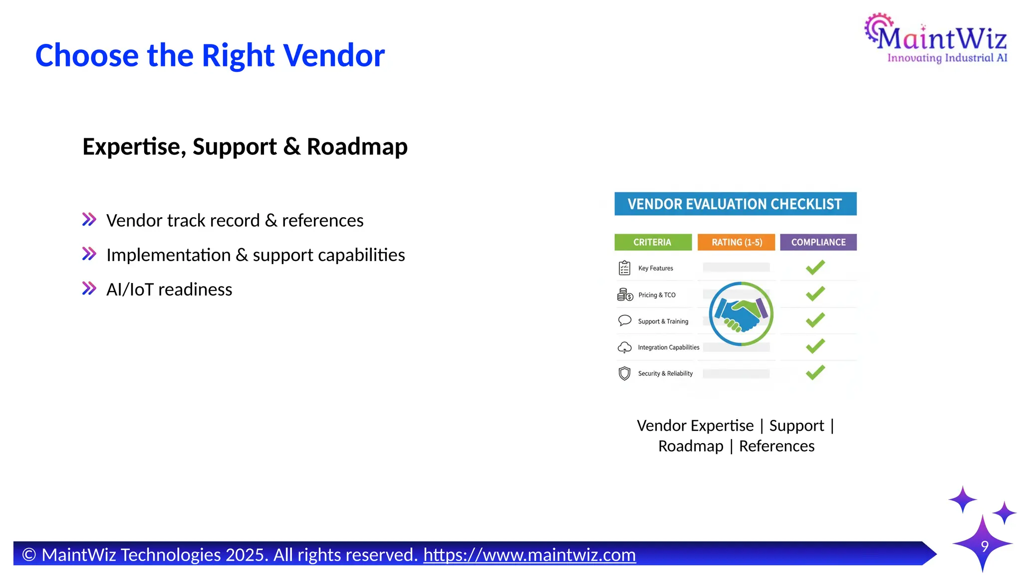 9
Vendor track record & references
Implementation & support capabilities
AI/IoT readiness
Expertise, Support & Roadmap
Vendor Expertise | Support |
Roadmap | References
© MaintWiz Technologies 2025. All rights reserved. https://www.maintwiz.com
Choose the Right Vendor
 
