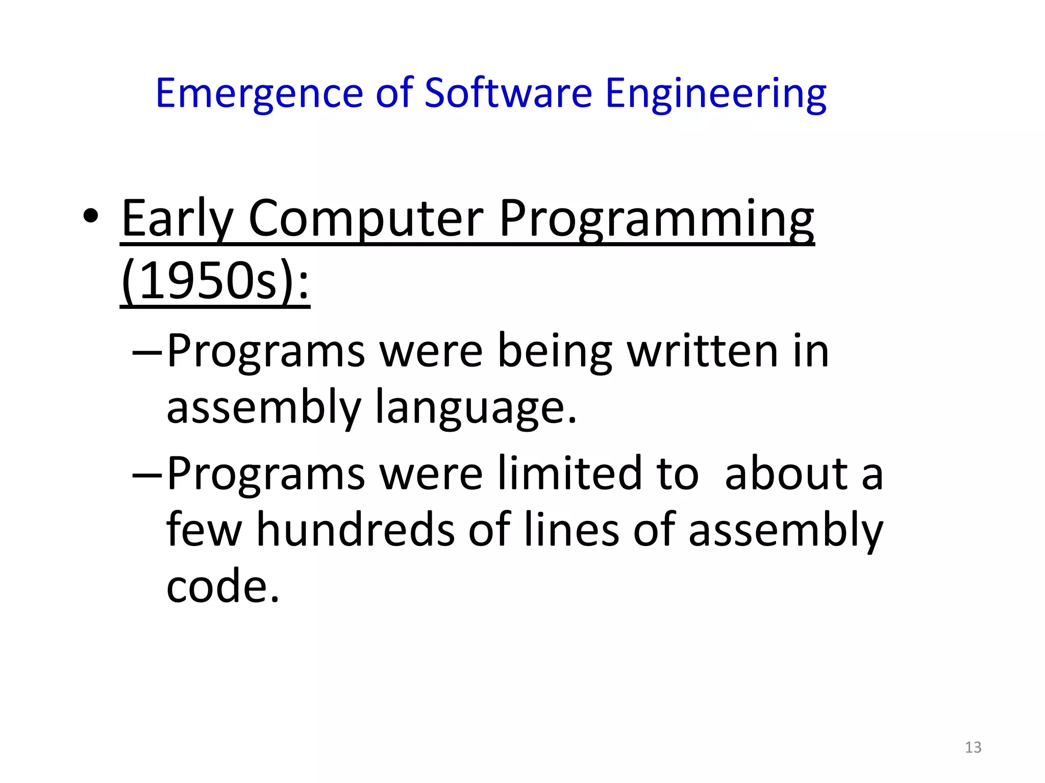 Emergence of Software Engineering

• Early Computer Programming
  (1950s):
 –Programs were being written in
  assembly language.
 –Programs were limited to about a
  few hundreds of lines of assembly
  code.

                                      13
 