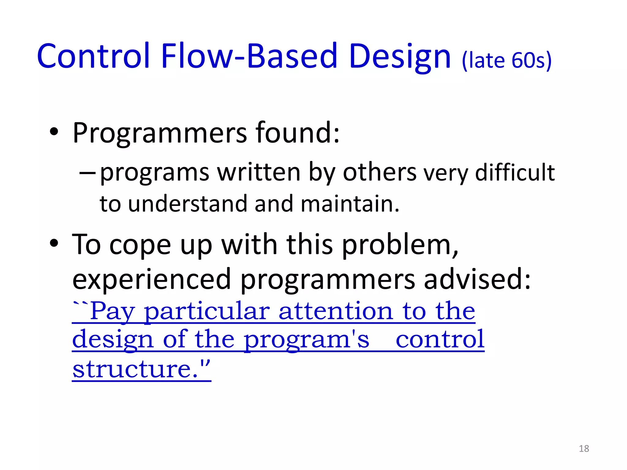 Control Flow-Based Design (late 60s)
• Programmers found:
   – programs written by others very difficult
    to understand and maintain.
• To cope up with this problem,
  experienced programmers advised:
  ``Pay particular attention to the
  design of the program's control
  structure.'’

                                                 18
 