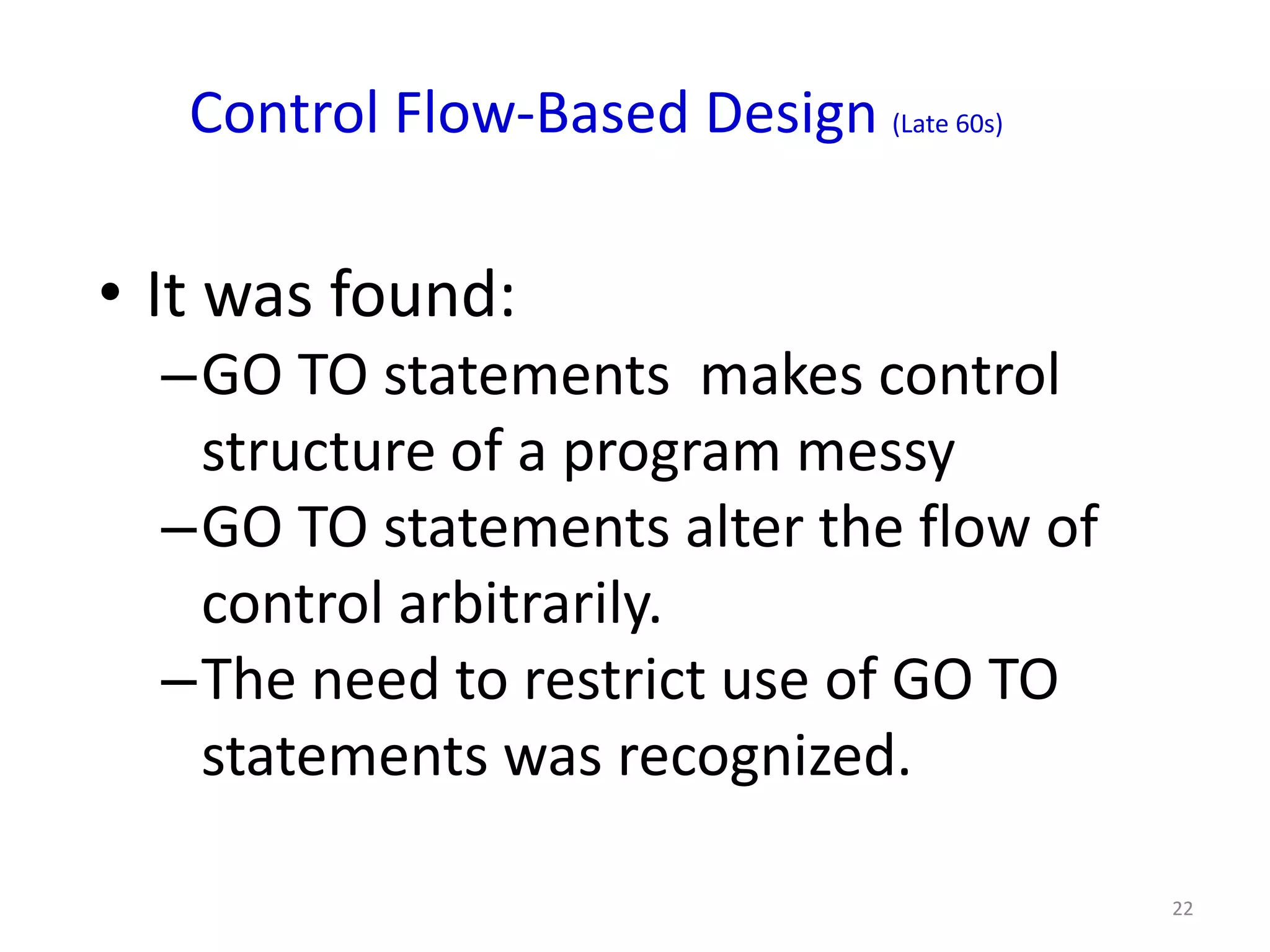 Control Flow-Based Design (Late 60s)

• It was found:
  –GO TO statements makes control
   structure of a program messy
  –GO TO statements alter the flow of
   control arbitrarily.
  –The need to restrict use of GO TO
   statements was recognized.

                                          22
 