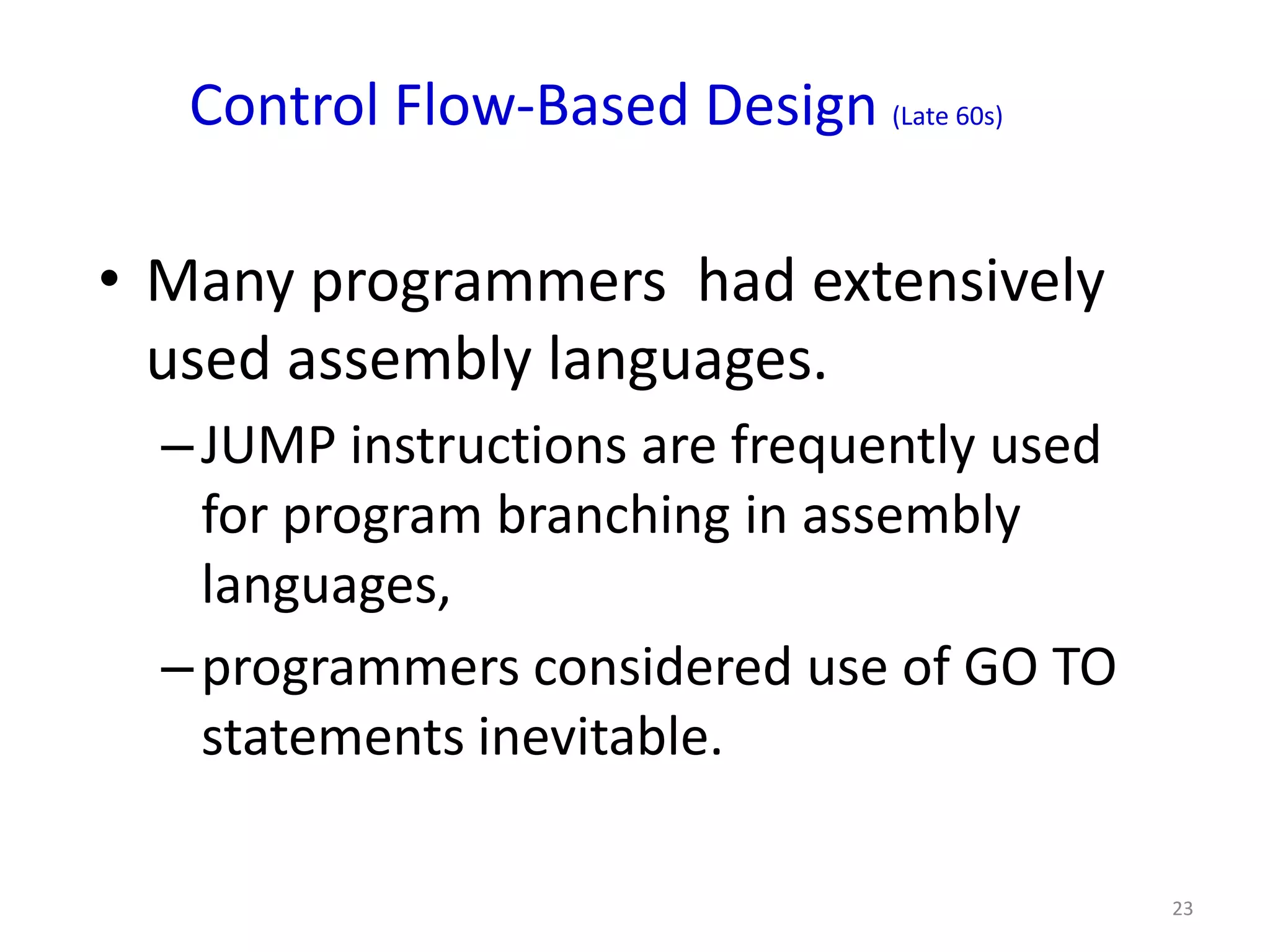 Control Flow-Based Design (Late 60s)

• Many programmers had extensively
  used assembly languages.
  – JUMP instructions are frequently used
    for program branching in assembly
    languages,
  – programmers considered use of GO TO
    statements inevitable.

                                            23
 