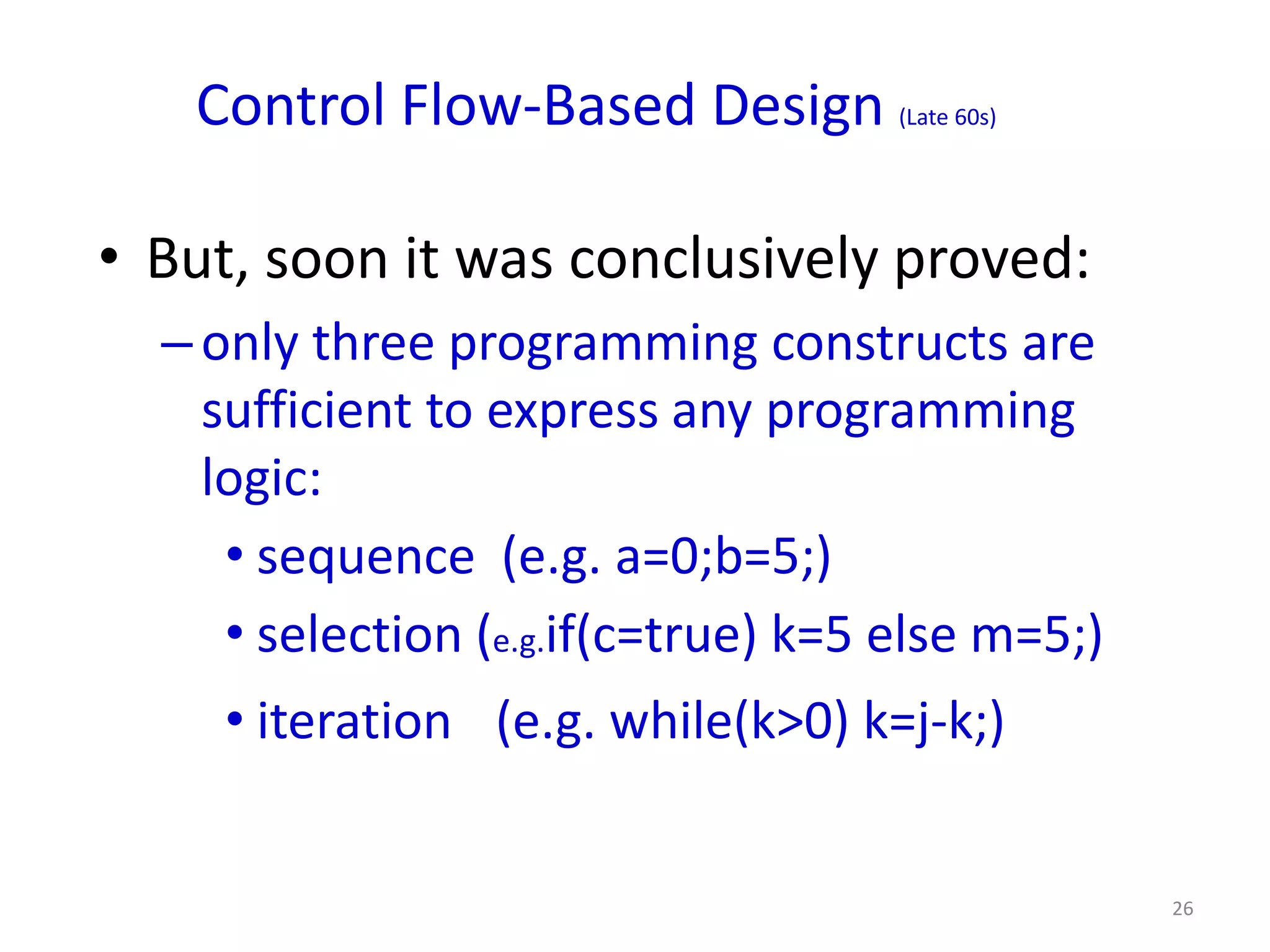 Control Flow-Based Design         (Late 60s)




• But, soon it was conclusively proved:
  – only three programming constructs are
    sufficient to express any programming
    logic:
     • sequence (e.g. a=0;b=5;)
     • selection (e.g.if(c=true) k=5 else m=5;)
     • iteration (e.g. while(k>0) k=j-k;)


                                                  26
 