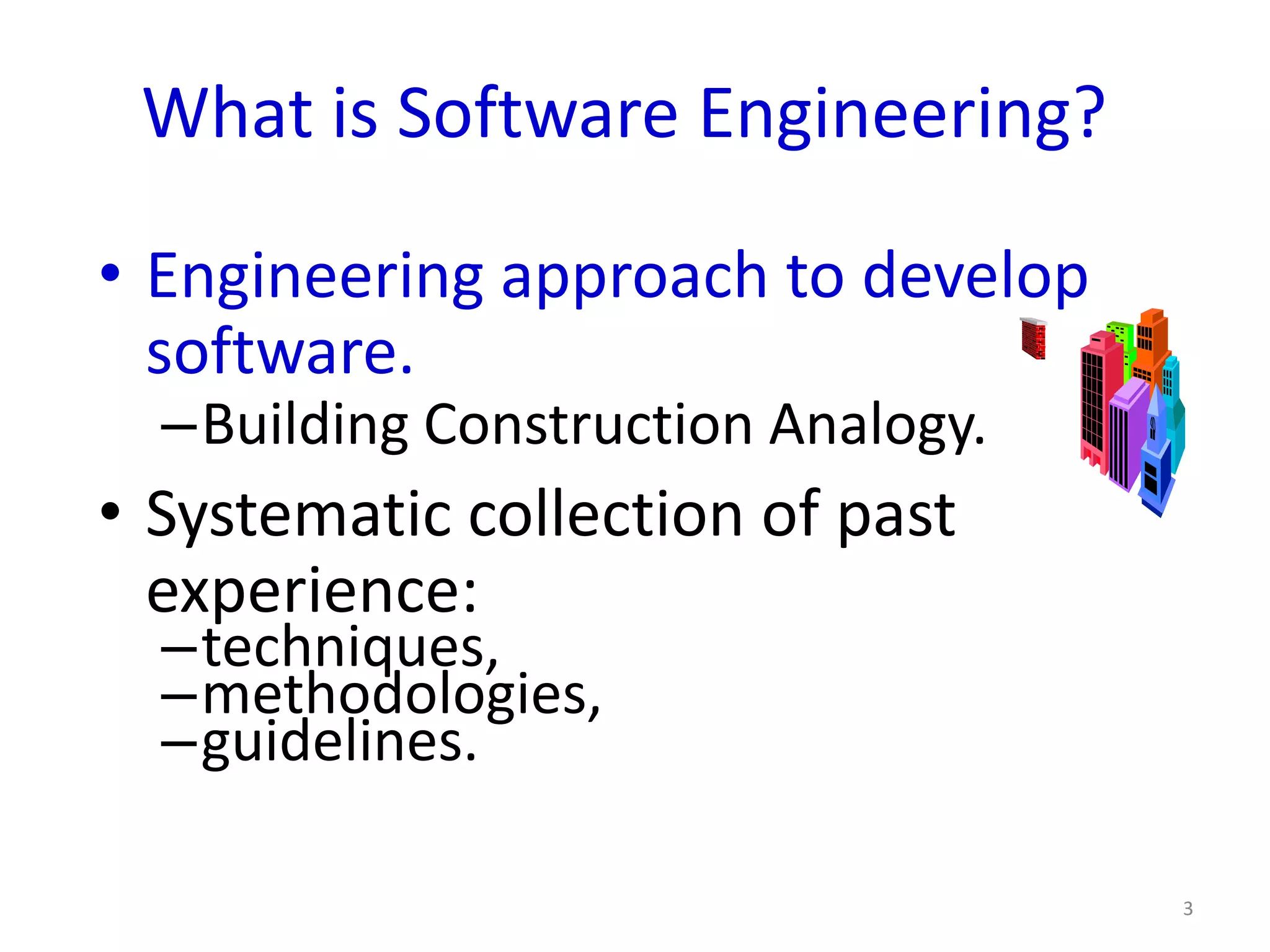 What is Software Engineering?

• Engineering approach to develop
  software.
  –Building Construction Analogy.
• Systematic collection of past
  experience:
  –techniques,
  –methodologies,
  –guidelines.

                                    3
 