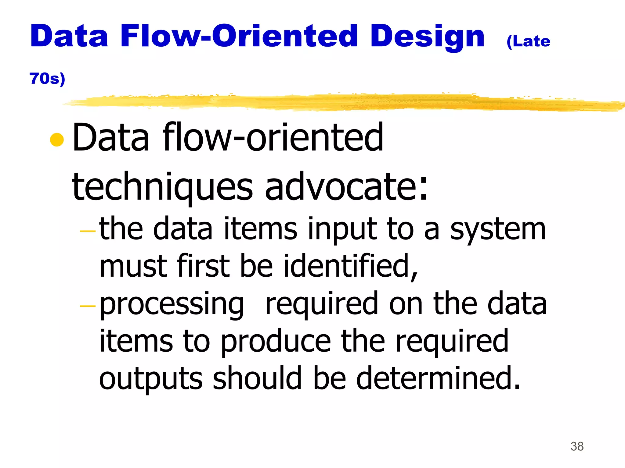 Data Flow-Oriented Design            (Late

70s)



       Data flow-oriented
       techniques advocate:
        the data items input to a system
        must first be identified,
        processing required on the data
        items to produce the required
        outputs should be determined.
                                             38
 