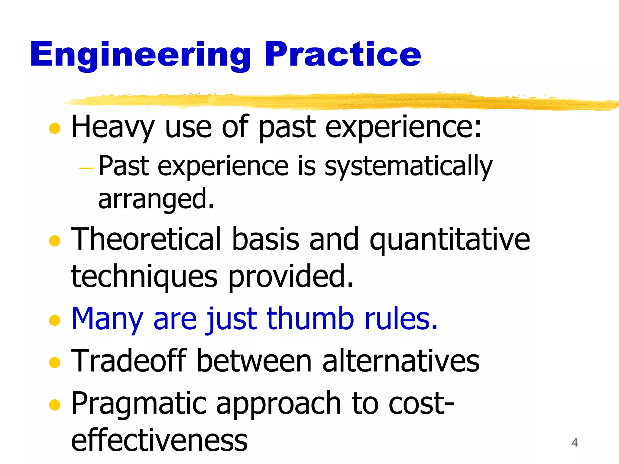 Engineering Practice

  Heavy use of past experience:
    Past experience is systematically
    arranged.
  Theoretical basis and quantitative
  techniques provided.
  Many are just thumb rules.
  Tradeoff between alternatives
  Pragmatic approach to cost-
  effectiveness                         4
 