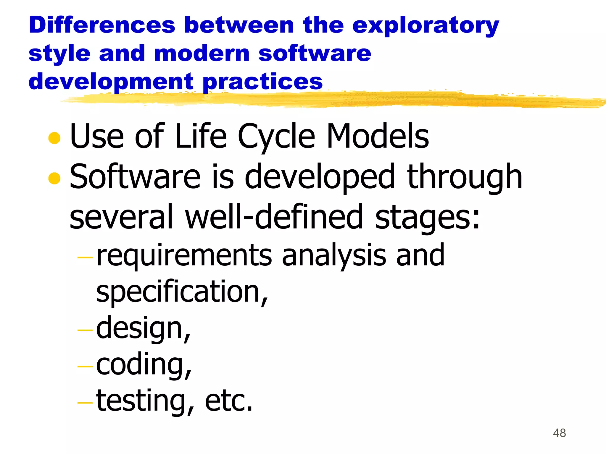 Differences between the exploratory
style and modern software
development practices

   Use of Life Cycle Models
   Software is developed through
   several well-defined stages:
     requirements analysis and
     specification,
     design,
     coding,
     testing, etc.
                                      48
 