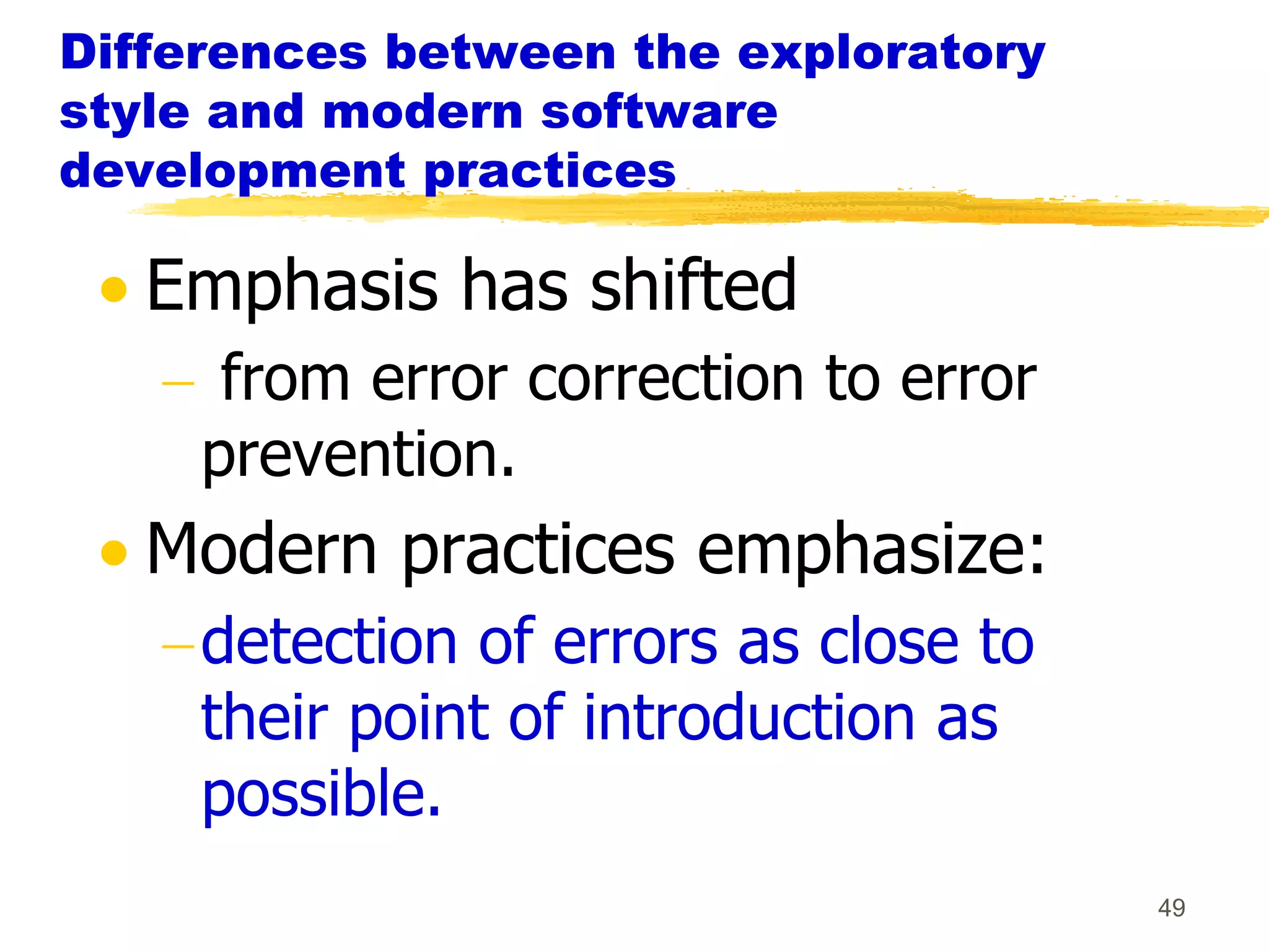 Differences between the exploratory
style and modern software
development practices

   Emphasis has shifted
      from error correction to error
     prevention.
   Modern practices emphasize:
     detection of errors as close to
     their point of introduction as
     possible.
                                       49
 