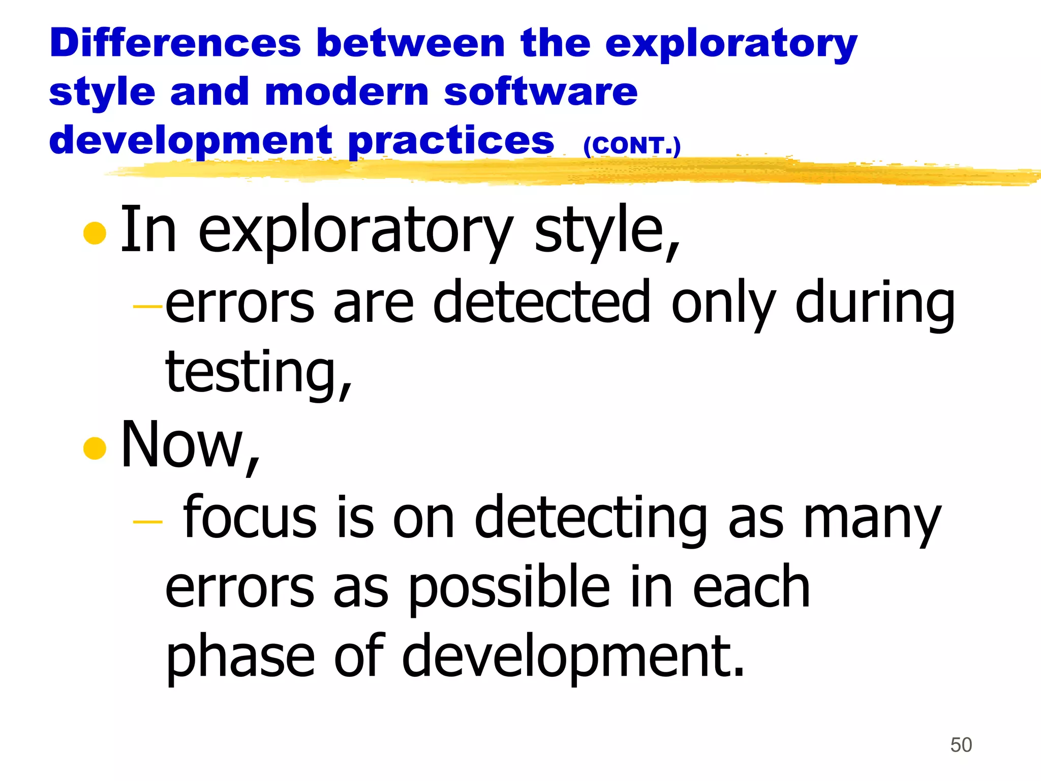 Differences between the exploratory
style and modern software
development practices (CONT.)

   In exploratory style,
     errors are detected only during
     testing,
   Now,
      focus is on detecting as many
     errors as possible in each
     phase of development.
                                      50
 