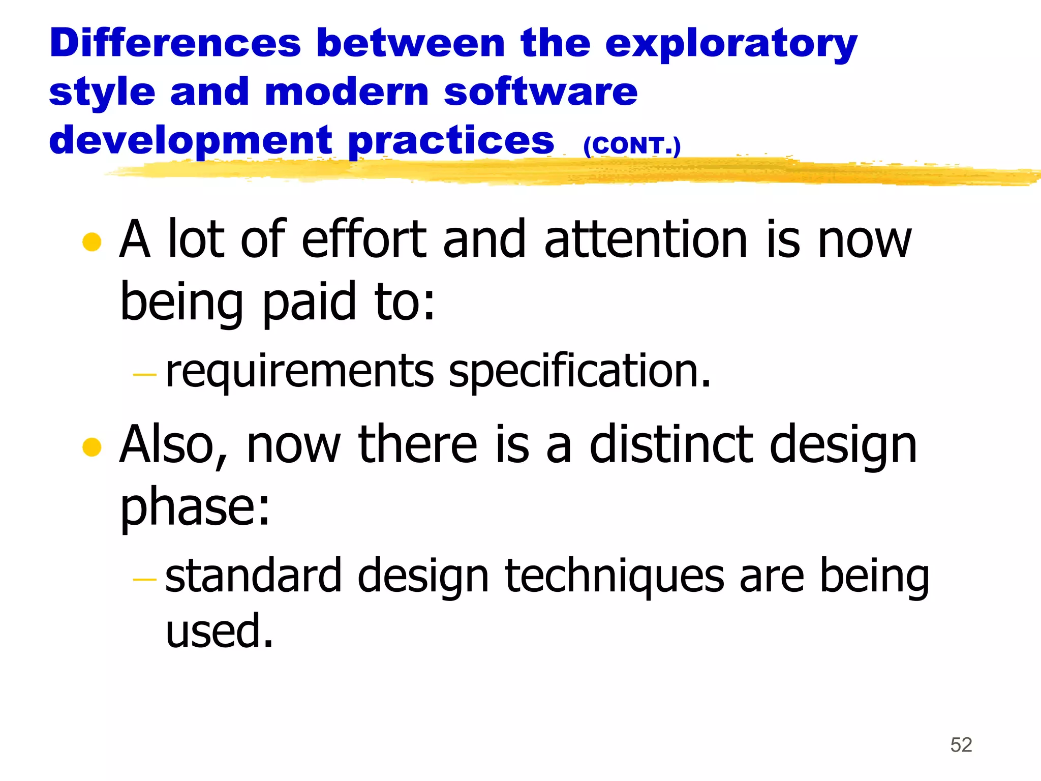 Differences between the exploratory
style and modern software
development practices (CONT.)

   A lot of effort and attention is now
   being paid to:
     requirements specification.
   Also, now there is a distinct design
   phase:
     standard design techniques are being
     used.

                                            52
 