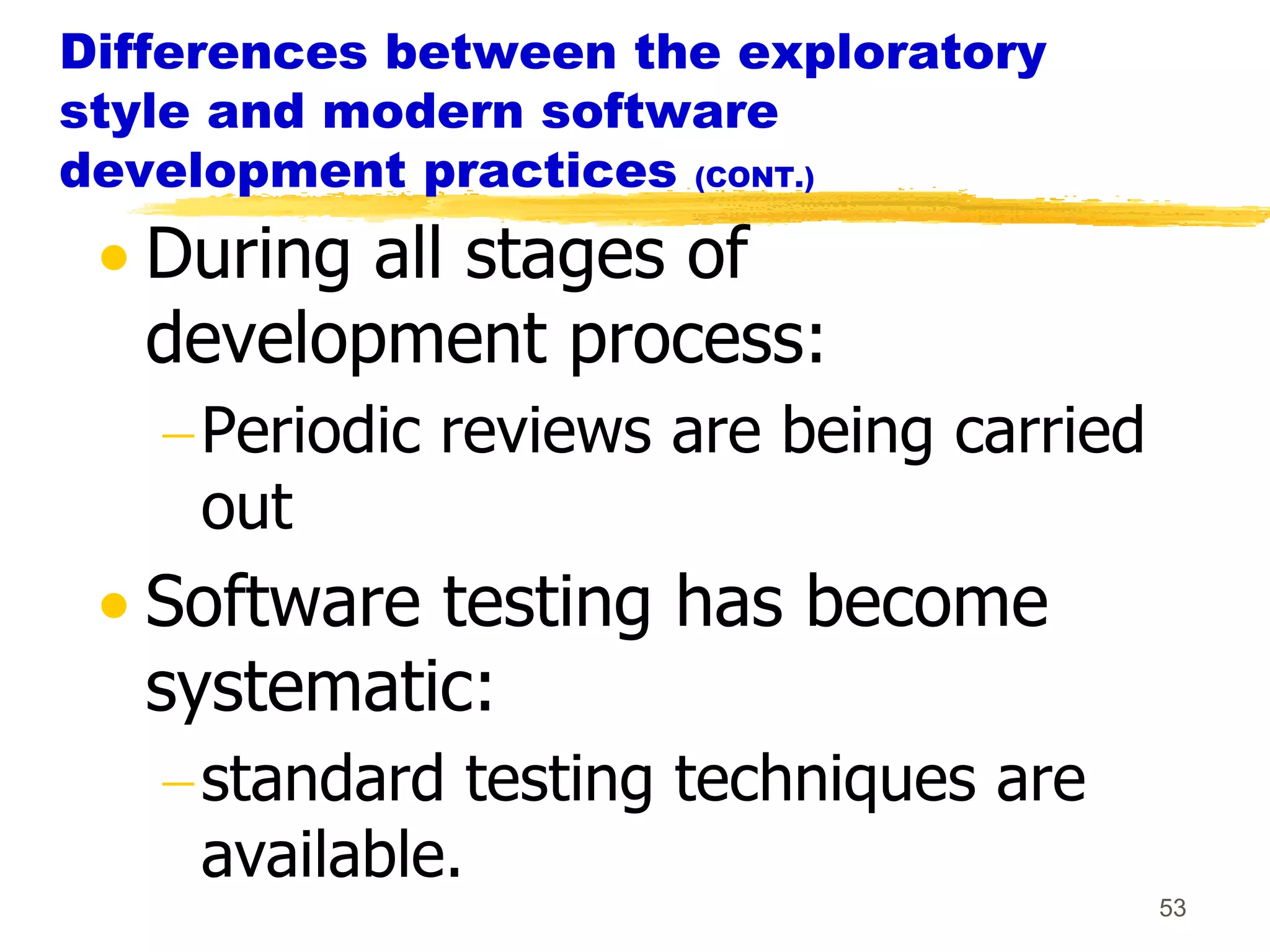 Differences between the exploratory
style and modern software
development practices (CONT.)
   During all stages of
   development process:
     Periodic reviews are being carried
     out
   Software testing has become
   systematic:
     standard testing techniques are
     available.
                                          53
 