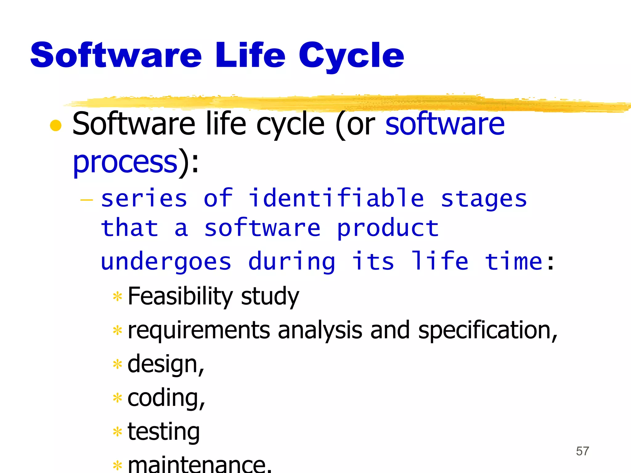 Software Life Cycle
  Software life cycle (or software
  process):
    series of identifiable stages
    that a software product
    undergoes during its life time:
      Feasibility study
      requirements analysis and specification,
      design,
      coding,
      testing
                                                 57
 