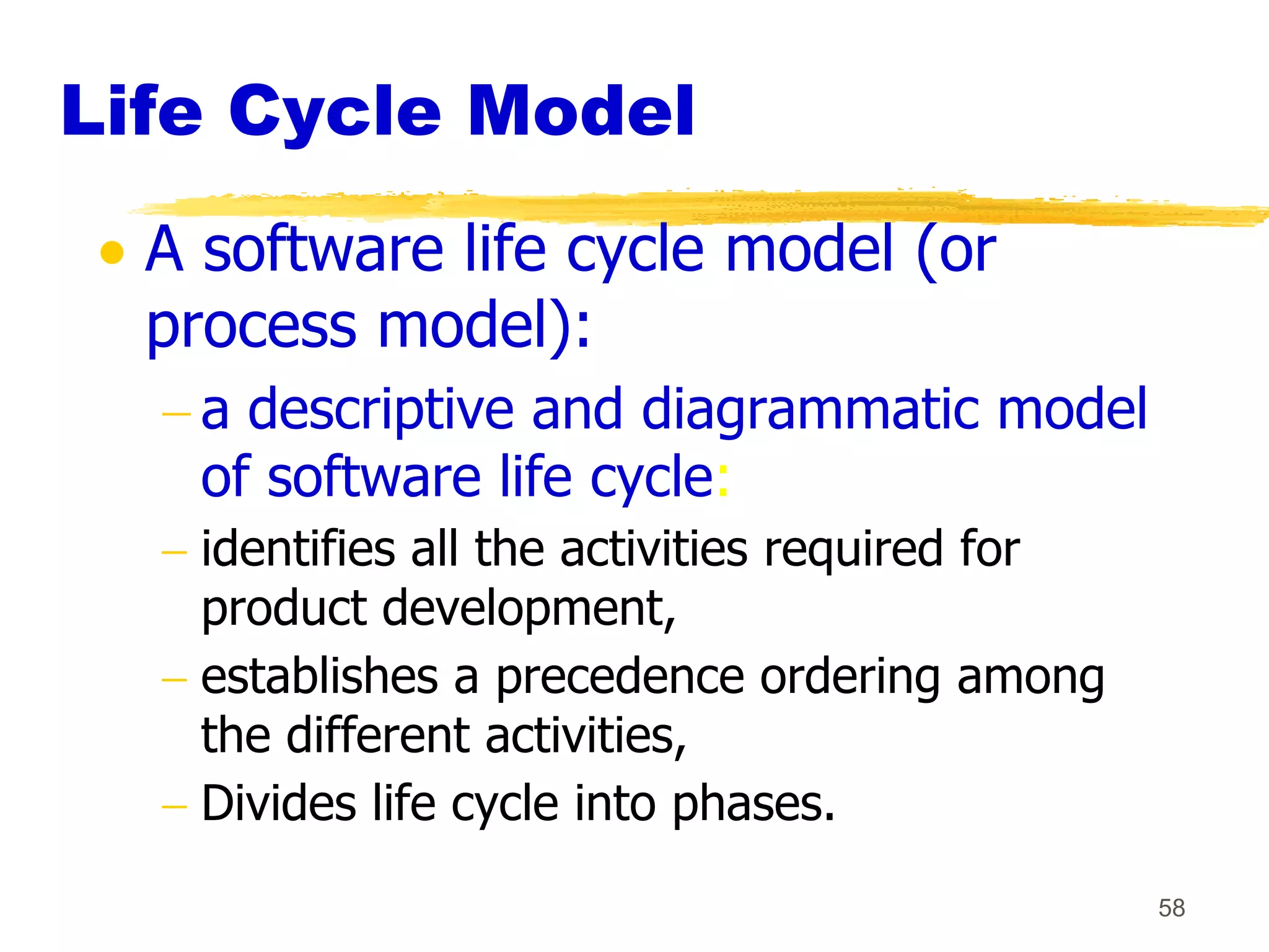 Life Cycle Model
  A software life cycle model (or
  process model):
    a descriptive and diagrammatic model
    of software life cycle:
    identifies all the activities required for
    product development,
    establishes a precedence ordering among
    the different activities,
    Divides life cycle into phases.
                                                 58
 