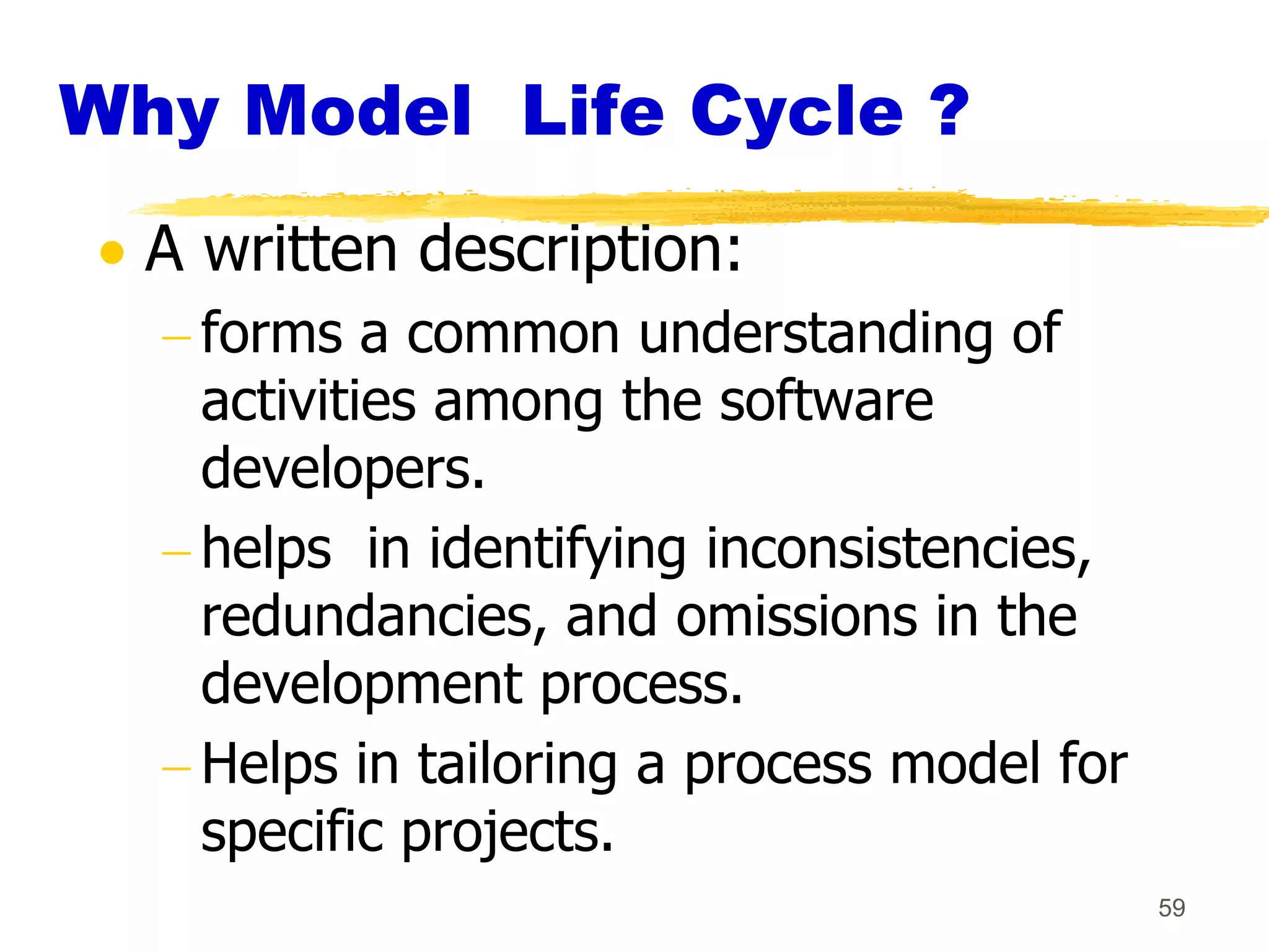 Why Model Life Cycle ?
  A written description:
    forms a common understanding of
    activities among the software
    developers.
    helps in identifying inconsistencies,
    redundancies, and omissions in the
    development process.
    Helps in tailoring a process model for
    specific projects.
                                             59
 