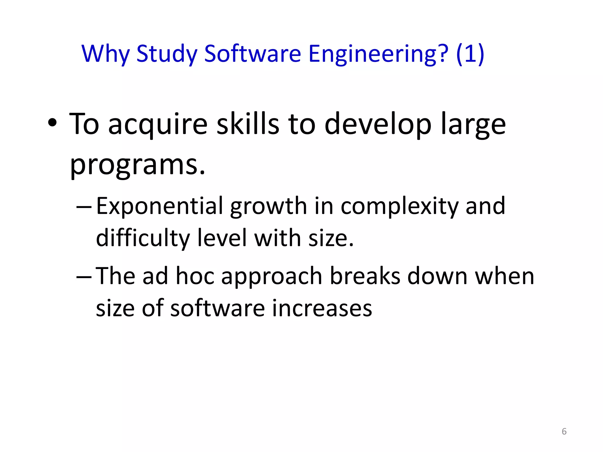 Why Study Software Engineering? (1)

• To acquire skills to develop large
  programs.
  – Exponential growth in complexity and
    difficulty level with size.
  – The ad hoc approach breaks down when
    size of software increases



                                           6
 
