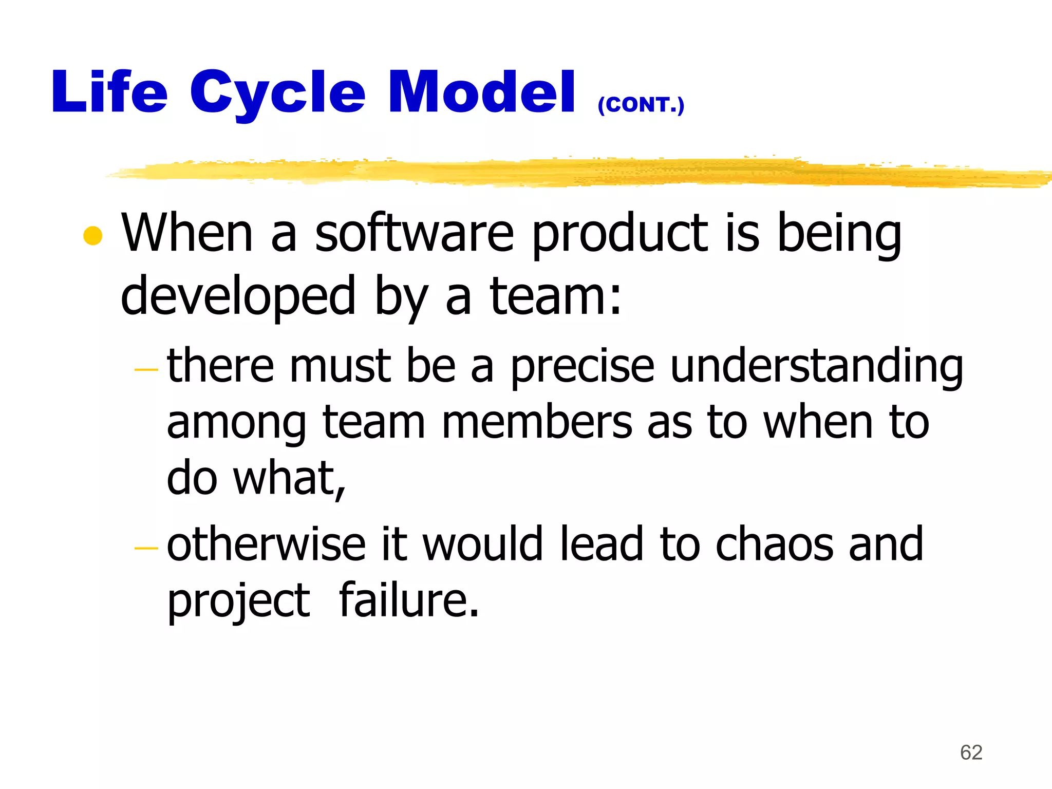 Life Cycle Model      (CONT.)




  When a software product is being
  developed by a team:
   there must be a precise understanding
   among team members as to when to
   do what,
   otherwise it would lead to chaos and
   project failure.


                                       62
 