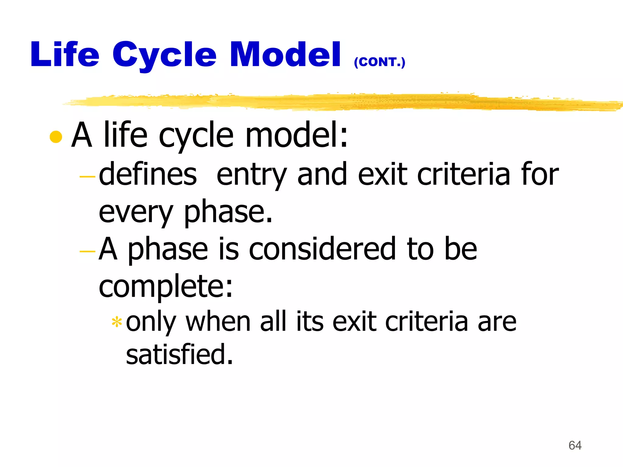 Life Cycle Model         (CONT.)




  A life cycle model:
   defines entry and exit criteria for
   every phase.
   A phase is considered to be
   complete:
     only when all its exit criteria are
     satisfied.


                                           64
 
