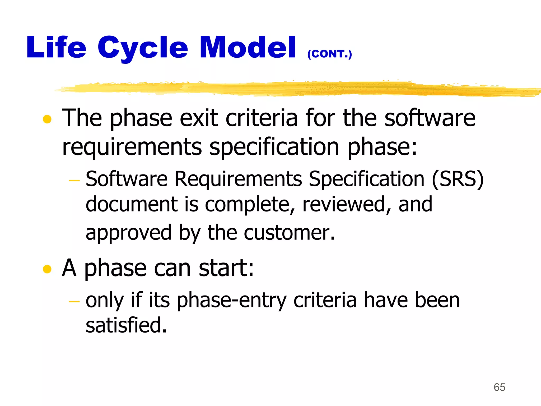 Life Cycle Model            (CONT.)




  The phase exit criteria for the software
  requirements specification phase:
    Software Requirements Specification (SRS)
    document is complete, reviewed, and
    approved by the customer.
  A phase can start:
    only if its phase-entry criteria have been
    satisfied.

                                                 65
 