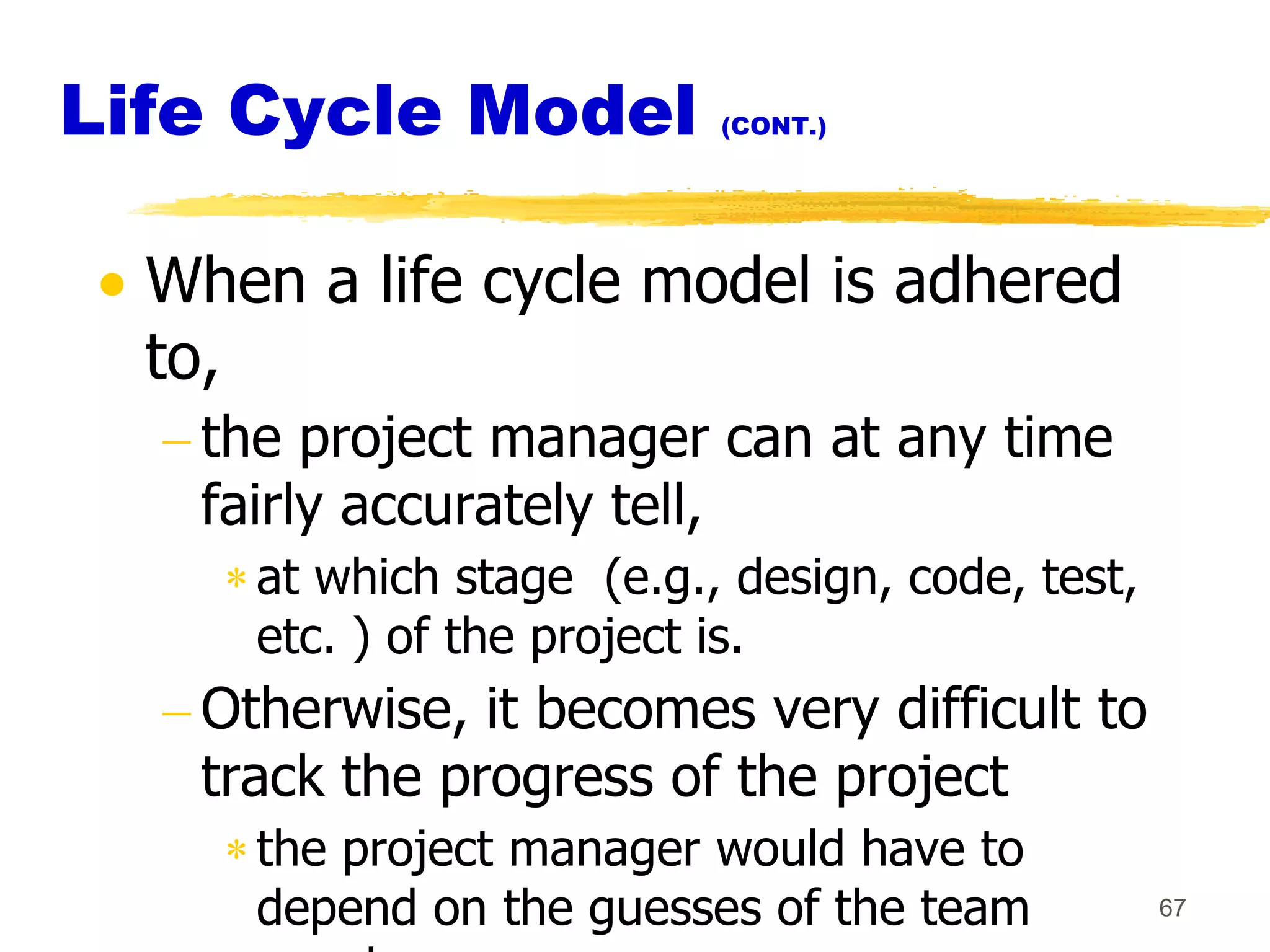 Life Cycle Model          (CONT.)




  When a life cycle model is adhered
  to,
   the project manager can at any time
   fairly accurately tell,
     at which stage (e.g., design, code, test,
     etc. ) of the project is.
   Otherwise, it becomes very difficult to
   track the progress of the project
     the project manager would have to
     depend on the guesses of the team           67
 