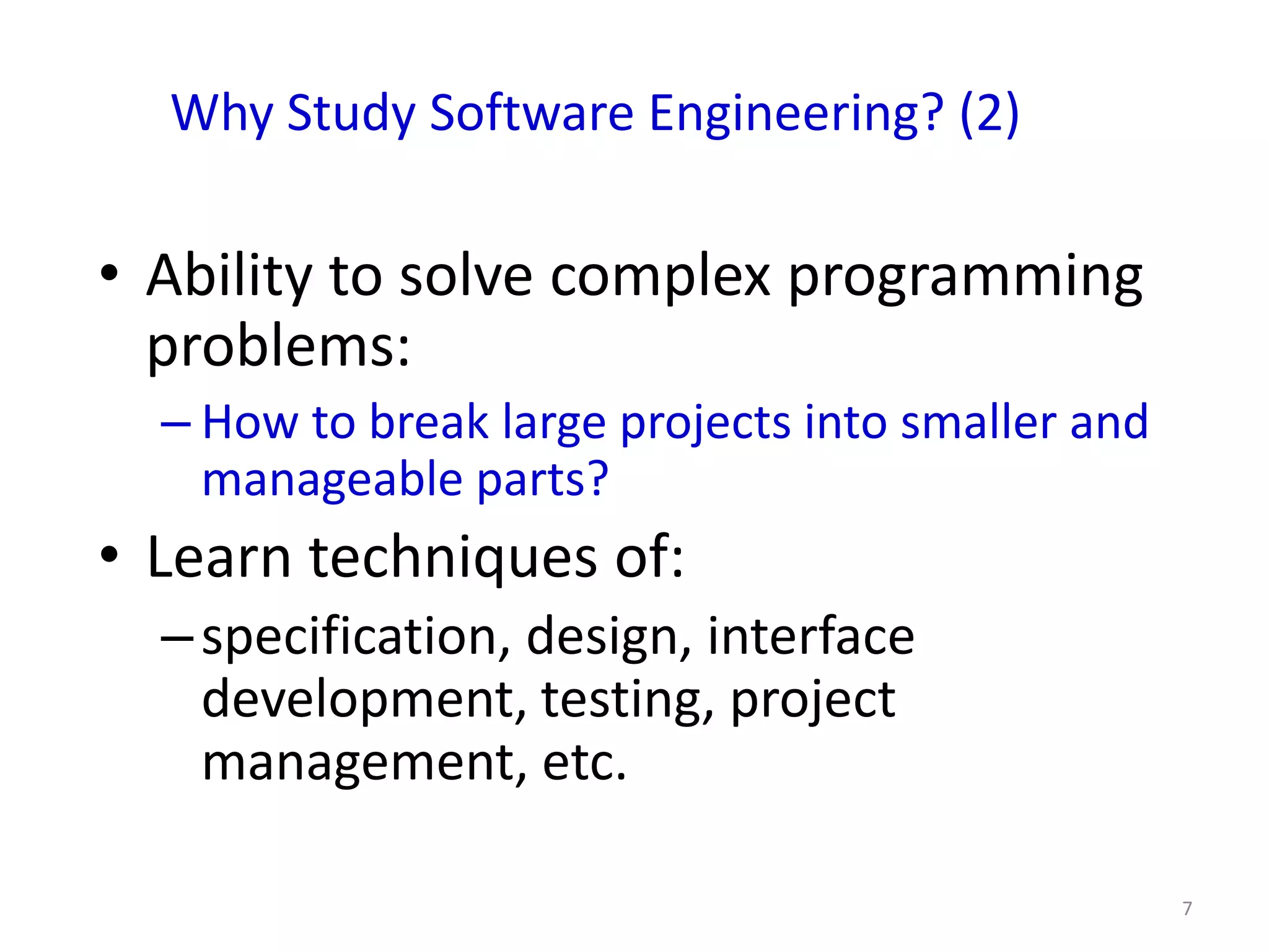 Why Study Software Engineering? (2)

• Ability to solve complex programming
  problems:
  – How to break large projects into smaller and
    manageable parts?
• Learn techniques of:
  – specification, design, interface
    development, testing, project
    management, etc.

                                                   7
 