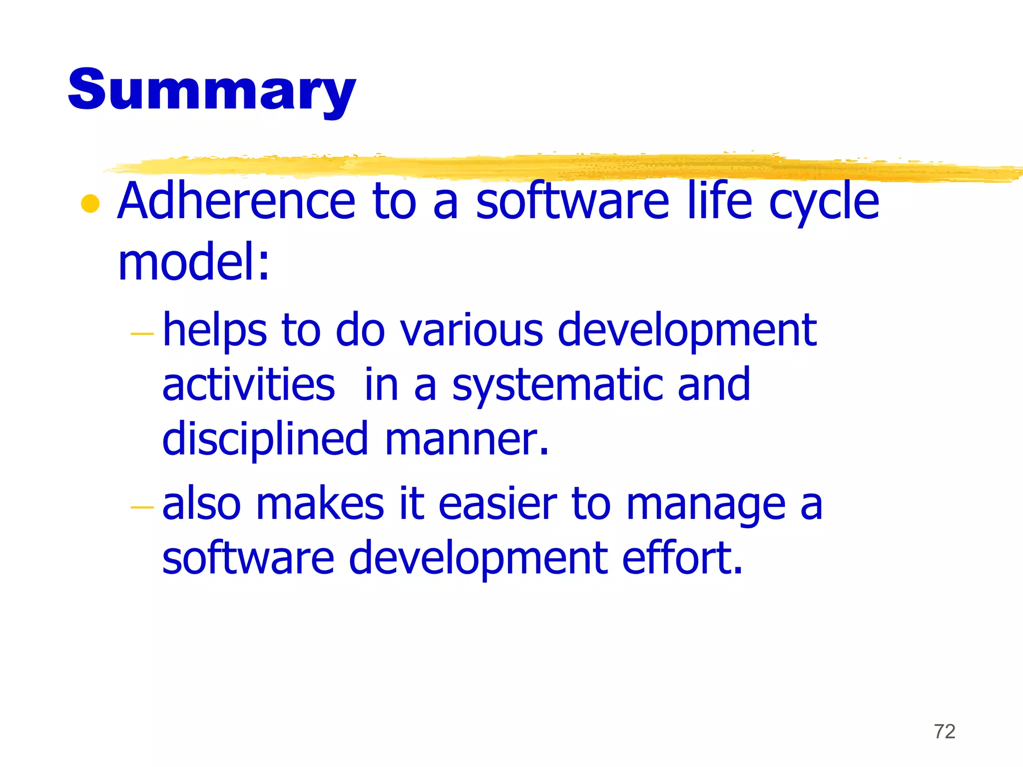 Summary
 Adherence to a software life cycle
 model:
  helps to do various development
  activities in a systematic and
  disciplined manner.
  also makes it easier to manage a
  software development effort.


                                      72
 