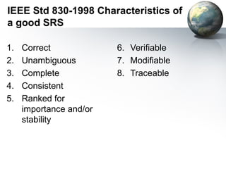 IEEE Std 830-1998 Characteristics of
a good SRS

1.   Correct             6. Verifiable
2.   Unambiguous         7. Modifiable
3.   Complete            8. Traceable
4.   Consistent
5.   Ranked for
     importance and/or
     stability
 