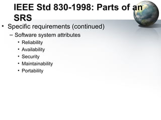 IEEE Std 830-1998: Parts of an
    SRS
• Specific requirements (continued)
  – Software system attributes
     •   Reliability
     •   Availability
     •   Security
     •   Maintainability
     •   Portability
 