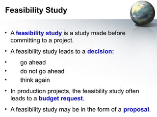 Feasibility Study

• A feasibility study is a study made before
  committing to a project.
• A feasibility study leads to a decision:
•     go ahead
•     do not go ahead
•     think again
• In production projects, the feasibility study often
  leads to a budget request.
• A feasibility study may be in the form of a proposal.
 