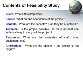 Contents of Feasibility Study
 Client: Who is this project for?
 Scope: What are the boundaries of the project?
 Benefits: What are the benefits? Can they be quantified?
 Technical: Is the project possible. Is there at least one
 technical way to carry out the project?
 Resources: What are the estimates of staff, time,
 equipment, etc?
 Alternatives:   What are the options if the project is not
 begun?
 