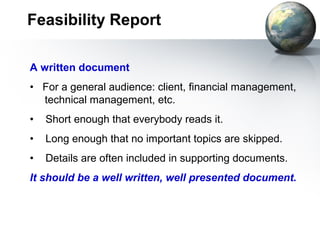 Feasibility Report

A written document
• For a general audience: client, financial management,
  technical management, etc.
•   Short enough that everybody reads it.
•   Long enough that no important topics are skipped.
•   Details are often included in supporting documents.
It should be a well written, well presented document.
 