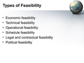 Types of Feasibility

•   Economic feasibility
•   Technical feasibility
•   Operational feasibility
•   Schedule feasibility
•   Legal and contractual feasibility
•   Political feasibility
 