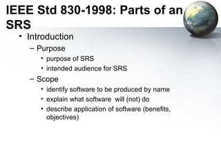 IEEE Std 830-1998: Parts of an
SRS
  • Introduction
    – Purpose
       • purpose of SRS
       • intended audience for SRS
    – Scope
       • identify software to be produced by name
       • explain what software will (not) do
       • describe application of software (benefits,
         objectives)
 