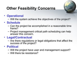 Other Feasibility Concerns
• Operational
  – Will the system achieve the objectives of the project?
• Schedule
  – Can the project be accomplished in a reasonable time
    frame?
  – Project management critical path scheduling can help
    answer this concern.
• Legal/Contractual
  – Are there regulations or legal obligations that affect the
    success of the project?
• Political
  – Will the project have user and management support?
  – Will there be resistance?
 
