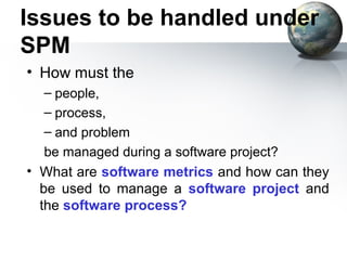 Issues to be handled under
SPM
• How must the
  – people,
  – process,
  – and problem
   be managed during a software project?
• What are software metrics and how can they
  be used to manage a software project and
  the software process?
 