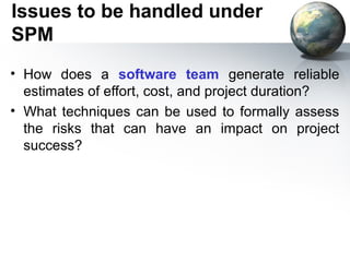Issues to be handled under
SPM
• How does a software team generate reliable
  estimates of effort, cost, and project duration?
• What techniques can be used to formally assess
  the risks that can have an impact on project
  success?
 