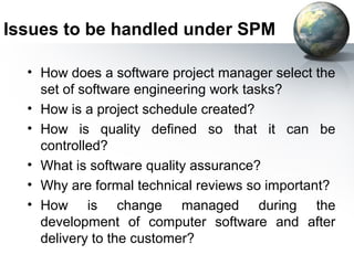 Issues to be handled under SPM

  • How does a software project manager select the
    set of software engineering work tasks?
  • How is a project schedule created?
  • How is quality defined so that it can be
    controlled?
  • What is software quality assurance?
  • Why are formal technical reviews so important?
  • How is change managed during the
    development of computer software and after
    delivery to the customer?
 