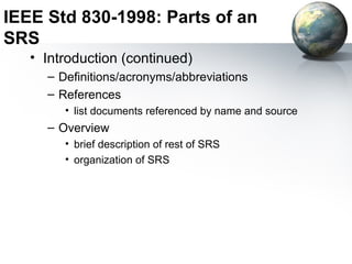 IEEE Std 830-1998: Parts of an
SRS
   • Introduction (continued)
     – Definitions/acronyms/abbreviations
     – References
        • list documents referenced by name and source
     – Overview
        • brief description of rest of SRS
        • organization of SRS
 