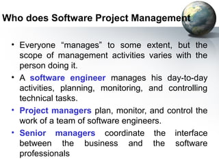 Who does Software Project Management

 • Everyone “manages” to some extent, but the
   scope of management activities varies with the
   person doing it.
 • A software engineer manages his day-to-day
   activities, planning, monitoring, and controlling
   technical tasks.
 • Project managers plan, monitor, and control the
   work of a team of software engineers.
 • Senior managers coordinate the interface
   between the business and the software
   professionals
 