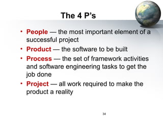 The 4 P’s
• People — the most important element of a
  successful project
• Product — the software to be built
• Process — the set of framework activities
  and software engineering tasks to get the
  job done
• Project — all work required to make the
  product a reality


                           34
 