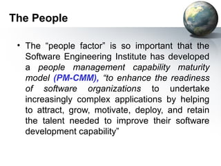 The People

 • The “people factor” is so important that the
   Software Engineering Institute has developed
   a people management capability maturity
   model (PM-CMM), “to enhance the readiness
   of software organizations to undertake
   increasingly complex applications by helping
   to attract, grow, motivate, deploy, and retain
   the talent needed to improve their software
   development capability”
 