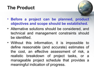 The Product

• Before a project can be planned, product
  objectives and scope should be established.
• Alternative solutions should be considered, and
  technical and management constraints should
  be identified.
• Without this information, it is impossible to
  define reasonable (and accurate) estimates of
  the cost, an effective assessment of risk, a
  realistic breakdown of project tasks, or a
  manageable project schedule that provides a
  meaningful indication of progress.
 