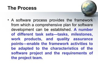 The Process

• A software process provides the framework
  from which a comprehensive plan for software
  development can be established. A number
  of different task sets—tasks, milestones,
  work products, and quality assurance
  points—enable the framework activities to
  be adapted to the characteristics of the
  software project and the requirements of
  the project team.
 