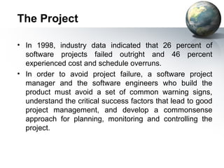 The Project

• In 1998, industry data indicated that 26 percent of
  software projects failed outright and 46 percent
  experienced cost and schedule overruns.
• In order to avoid project failure, a software project
  manager and the software engineers who build the
  product must avoid a set of common warning signs,
  understand the critical success factors that lead to good
  project management, and develop a commonsense
  approach for planning, monitoring and controlling the
  project.
 