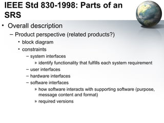 IEEE Std 830-1998: Parts of an
SRS
• Overall description
  – Product perspective (related products?)
     • block diagram
     • constraints
        – system interfaces
            » identify functionality that fulfills each system requirement
        – user interfaces
        – hardware interfaces
        – software interfaces
            » how software interacts with supporting software (purpose,
              message content and format)
            » required versions
 