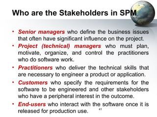 Who are the Stakeholders in SPM

• Senior managers who define the business issues
  that often have significant influence on the project.
• Project (technical) managers who must plan,
  motivate, organize, and control the practitioners
  who do software work.
• Practitioners who deliver the technical skills that
  are necessary to engineer a product or application.
• Customers who specify the requirements for the
  software to be engineered and other stakeholders
  who have a peripheral interest in the outcome.
• End-users who interact with the software once it is
                                    41
  released for production use.
 
