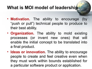 What is MOI model of leadership

• Motivation. The ability to encourage (by
  “push or pull”) technical people to produce to
  their best ability.
• Organization. The ability to mold existing
  processes (or invent new ones) that will
  enable the initial concept to be translated into
  a final product.
• Ideas or innovation. The ability to encourage
  people to create and feel creative even when
  they must work within bounds established for
  a particular software product or application.
 