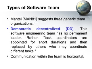 Types of Software Team

• Mantei [MAN81] suggests three generic team
  organizations:
• Democratic        decentralized (DD).    This
  software engineering team has no permanent
  leader. Rather, "task coordinators are
  appointed for short durations and then
  replaced by others who may coordinate
  different tasks.“
• Communication within the team is horizontal.
 