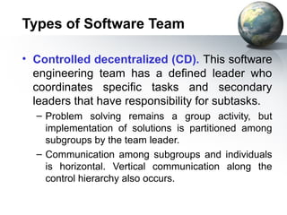 Types of Software Team

• Controlled decentralized (CD). This software
  engineering team has a defined leader who
  coordinates specific tasks and secondary
  leaders that have responsibility for subtasks.
  – Problem solving remains a group activity, but
    implementation of solutions is partitioned among
    subgroups by the team leader.
  – Communication among subgroups and individuals
    is horizontal. Vertical communication along the
    control hierarchy also occurs.
 